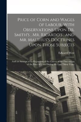 Price of Corn and Wages of Labour, With Observations Upon Dr. Smith's, Mr. Ricardo's, and Mr. Malthus's Doctrines Upon Those Subjects: And an Attempt at an Exposition of the Causes of the Fluctuation of the Price of Corn During the Last Thirty Years - Edward West - cover