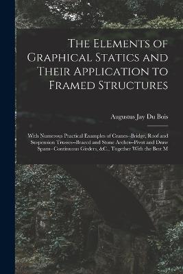 The Elements of Graphical Statics and Their Application to Framed Structures: With Numerous Practical Examples of Cranes--Bridge, Roof and Suspension Trusses--Braced and Stone Arches--Pivot and Draw Spans--Continuous Girders, &C., Together With the Best M - Augustus Jay Du Bois - cover