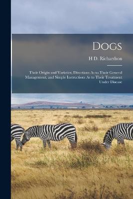 Dogs: Their Origin and Varieties, Directions As to Their General Management, and Simple Instructions As to Their Treatment Under Disease - H D Richardson - cover