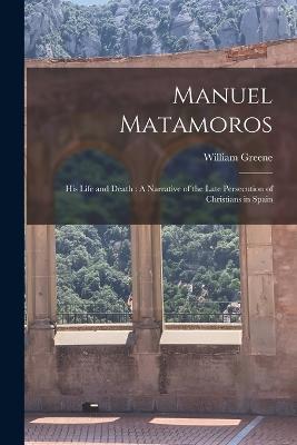 Manuel Matamoros: His Life and Death: A Narrative of the Late Persecution of Christians in Spain - William Greene - cover