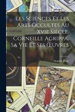 Les Sciences Et Les Arts Occultes Au Xvie Siecle. Corneille Agrippa, Sa Vie Et Ses OEuvres