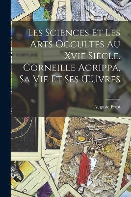 Les Sciences Et Les Arts Occultes Au Xvie Siecle. Corneille Agrippa, Sa Vie Et Ses OEuvres - Auguste Prost - cover