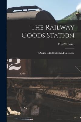 The Railway Goods Station: A Guide to Its Control and Operation - Fred W West - cover