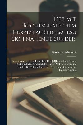 Der Mit Rechtschaffenem Herzen Zu Seinem Jesu Sich Nahende Sünder,: In Auserlesenen Buss- Beicht- Und Com[M]Union-Buch, Dessen Sich Bussfertige Und Nach Jesu Liebes-Mahl Sich Sehnende Seelen, So Wol Zur Beichte, Als Auch Zum Gebrauch Des Theuren Abend... - Benjamin Schmolck - cover