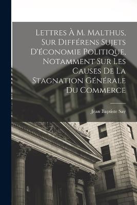 Lettres À M. Malthus, Sur Différens Sujets D'économie Politique, Notamment Sur Les Causes De La Stagnation Générale Du Commerce - Jean Baptiste Say - cover