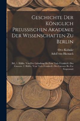 Geschichte Der Königlich Preussischen Akademie Der Wissenschaften Zu Berlin: Bd., 1. Hälfte. Von Der Gründung Bis Zum Tode Friedrich's Des Grossen. 2. Hälfte. Vom Tode Friedrich's Des Grossen Bis Zur Gegenwart - Adolf Von Harnack,Otto Köhnke - cover