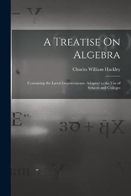A Treatise On Algebra: Containing the Latest Improvements. Adapted to the Use of Schools and Colleges - Charles William Hackley - cover