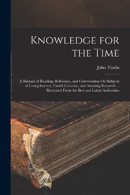 Knowledge for the Time: A Manual of Reading, Reference, and Conversation On Subjects of Living Interest, Useful Curiosity, and Amusing Research ... Illustrated From the Best and Latest Authorities - John Timbs - cover