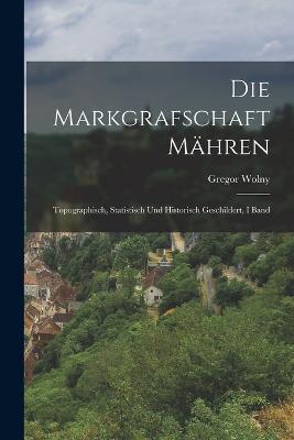 Die Markgrafschaft Mahren: Topographisch, Statistisch Und Historisch Geschildert, I Band - Gregor Wolny - cover