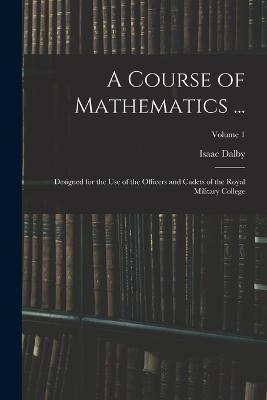 A Course of Mathematics ...: Designed for the Use of the Officers and Cadets of the Royal Military College; Volume 1 - Isaac Dalby - cover