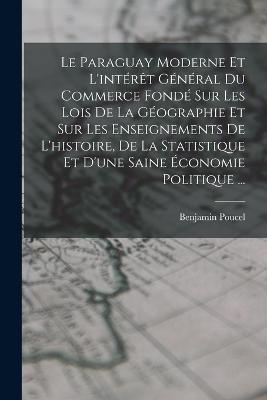 Le Paraguay Moderne Et L'interet General Du Commerce Fonde Sur Les Lois De La Geographie Et Sur Les Enseignements De L'histoire, De La Statistique Et D'une Saine Economie Politique ... - Benjamin Poucel - cover