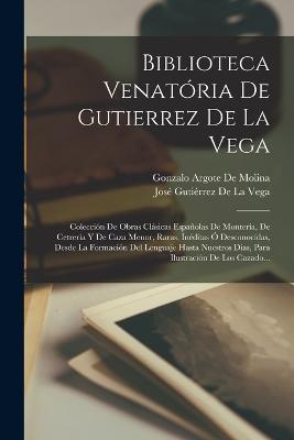 Biblioteca Venatoria De Gutierrez De La Vega: Coleccion De Obras Clasicas Espanolas De Monteria, De Cetreria Y De Caza Menor, Raras, Ineditas O Desconocidas, Desde La Formacion Del Lenguaje Hasta Nuestros Dias, Para Ilustracion De Los Cazado... - Jose Gutierrez de la Vega,Gonzalo Argote De Molina - cover