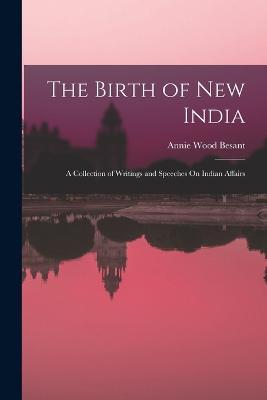 The Birth of New India: A Collection of Writings and Speeches On Indian Affairs - Annie Wood Besant - cover