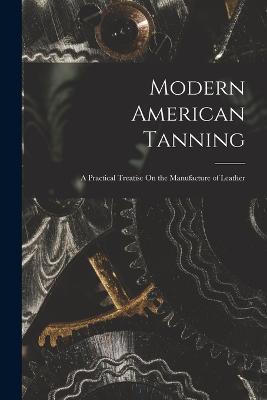 Modern American Tanning: A Practical Treatise On the Manufacture of Leather - Anonymous - cover