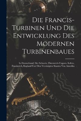 Die Francis-Turbinen Und Die Entwicklung Des Modernen Turbinenbaues: In Deutschland, Der Schweiz, Österreich-Ungarn, Italien, Frankreich, England Und Den Vereinigten Staaten Von Amerika - Anonymous - cover