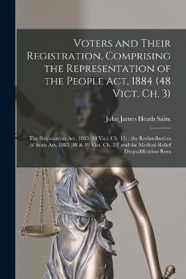 Voters and Their Registration, Comprising the Representation of the People Act, 1884 (48 Vict. Ch. 3); the Registration Act, 1885 (48 Vict. Ch. 15); the Redistribution of Seats Act, 1885 (48 & 49 Vict. Ch. 23) and the Medical Relief Disqualification Rem - John James Heath Saint - cover