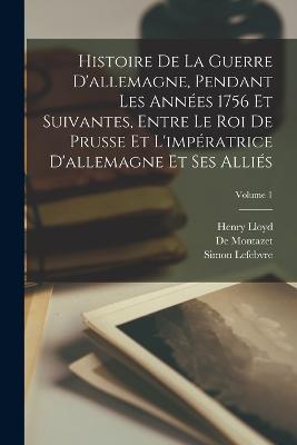 Histoire De La Guerre D'allemagne, Pendant Les Années 1756 Et Suivantes, Entre Le Roi De Prusse Et L'impératrice D'allemagne Et Ses Alliés; Volume 1 - Henry Lloyd,De Montazet,Simon Lefebvre - cover