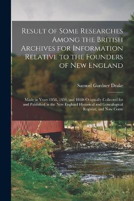Result of Some Researches Among the British Archives for Information Relative to the Founders of New England: Made in Years 1858, 1859, and 1860: Originally Collected for and Published in the New England Historical and Genealogical Register, and Now Corre - Samuel Gardner Drake - cover