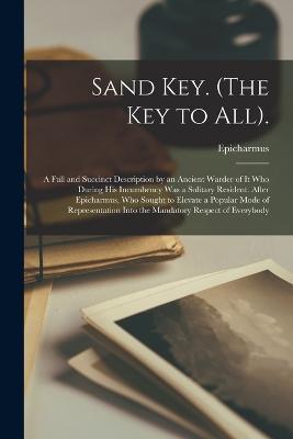 Sand Key. (The Key to All).: A Full and Succinct Description by an Ancient Warder of It Who During His Incumbency Was a Solitary Resident. After Epicharmus, Who Sought to Elevate a Popular Mode of Representation Into the Mandatory Respect of Everybody - Epicharmus - cover