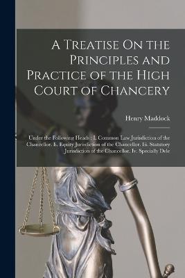 A Treatise On the Principles and Practice of the High Court of Chancery: Under the Following Heads: I. Common Law Jurisdiction of the Chancellor. Ii. Equity Jurisdiction of the Chancellor. Iii. Statutory Jurisdiction of the Chancellor. Iv. Specially Dele - Henry Maddock - cover
