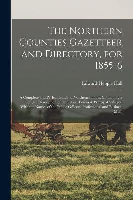 The Northern Counties Gazetteer and Directory, for 1855-6: A Complete and Perfect Guide to Northern Illinois, Containing a Concise Description of the Cities, Towns & Principal Villages, With the Names of the Public Officers, Professional and Business Men, - Edward Hepple Hall - cover