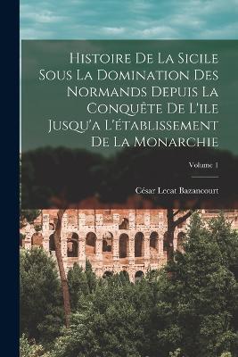 Histoire De La Sicile Sous La Domination Des Normands Depuis La Conquete De L'ile Jusqu'a L'etablissement De La Monarchie; Volume 1 - Cesar Lecat Bazancourt - cover