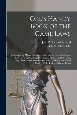 Oke's Handy Book of the Game Laws: Containing the Whole Law As to Game Licenses and Certificates, Gun Licenses, Poaching Prevention, Trespass, Rabbits, Deer, Dogs, Birds, Poisoned Grain, Sea Birds, Wild Birds, and Wild Fowls, and the Rating of Game, Throu - George Colwell Oke,John William Willis Bund - cover