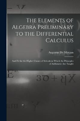 The Elements of Algebra Preliminary to the Differential Calculus: And Fit for the Higher Classes of Schools in Which the Principles of Arithmetic Are Taught - Augustus de Morgan - cover