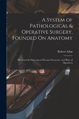 A System of Pathological & Operative Surgery, Founded On Anatomy: Illustrated by Drawings of Diseased Structure, and Plans of Operation - Robert Allan - cover