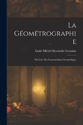 La Geometrographie: Ou L'art Des Constructions Geometriques - Emile Michel Hyacinthe Lemoine - cover