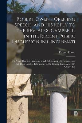 Robert Owen's Opening Speech, and His Reply to the Rev. Alex. Campbell, in the Recent Public Discussion in Cincinnati: To Prove That the Principles of All Religions Are Erroneous, and That Their Practice Is Injurious to the Human Race. Also, Mr. Owen's Me - Robert Owen - cover