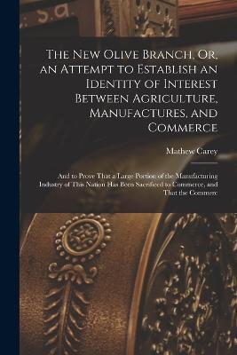 The New Olive Branch, Or, an Attempt to Establish an Identity of Interest Between Agriculture, Manufactures, and Commerce: And to Prove That a Large Portion of the Manufacturing Industry of This Nation Has Been Sacrificed to Commerce, and That the Commerc - Mathew Carey - cover
