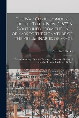 The War Correspondence of the Daily News, 1877-8, Continued From the Fall of Kars to the Signature of the Preliminaries of Peace: With a Connecting Narrative Forming a Continuous History of the War Between Russia and Turkey - Archibald Forbes - cover