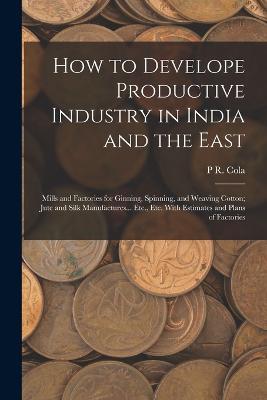 How to Develope Productive Industry in India and the East: Mills and Factories for Ginning, Spinning, and Weaving Cotton; Jute and Silk Manufactures... Etc., Etc. With Estimates and Plans of Factories - P R Cola - cover
