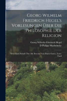 Georg Wilhelm Friedrich Hegel's Vorlesungen Über Die Philosophie Der Religion: Nebst Einer Schrift Über Die Beweise Vom Dasen Gottes, Erster Theil - Georg Wilhelm Friedrich Hegel,D Philipp Marheineke - cover