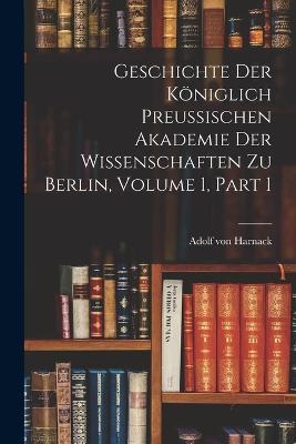 Geschichte Der Königlich Preussischen Akademie Der Wissenschaften Zu Berlin, Volume 1, part 1 - Adolf Von Harnack - cover