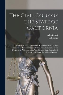 The Civil Code of the State of California: As Enacted in 1872, Amended at Subsequent Sessions, and Adapted to the Constitution of 1879, With References to the Decisions in Which the Code Was Cited, and an Appendix of General Laws Upon the Subjects Embrace - California,Albert Hart - cover