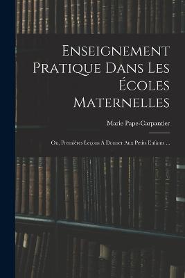 Enseignement Pratique Dans Les Ecoles Maternelles; Ou, Premieres Lecons A Donner Aux Petits Enfants ... - Marie Pape-Carpantier - cover