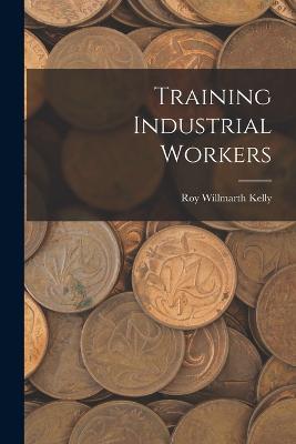Training Industrial Workers - Roy Willmarth Kelly - cover