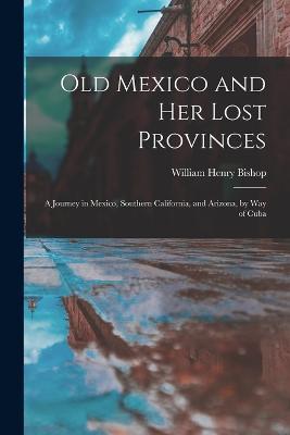 Old Mexico and Her Lost Provinces: A Journey in Mexico, Southern California, and Arizona, by Way of Cuba - William Henry Bishop - cover