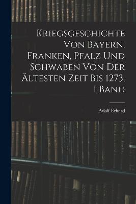 Kriegsgeschichte Von Bayern, Franken, Pfalz Und Schwaben Von Der AEltesten Zeit Bis 1273, I Band - Adolf Erhard - cover