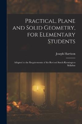 Practical, Plane and Solid Geometry, for Elementary Students: Adapted to the Requirements of the Revised South Kensington Syllabus - Joseph Harrison - cover