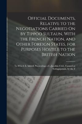 Official Documents, Relative to the Negotiations Carried On by Tippoo Sultaun, With the French Nation, and Other Foreign States, for Purposes Hostile to the British Nation: To Which Is Added, Proceedings of a Jacobin Club, Formed at Seringapatam, by the F - Anonymous - cover