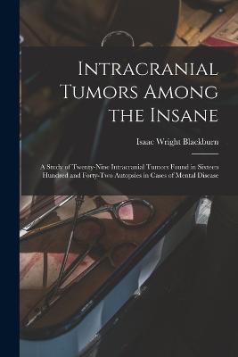 Intracranial Tumors Among the Insane: A Study of Twenty-Nine Intracranial Tumors Found in Sixteen Hundred and Forty-Two Autopsies in Cases of Mental Disease - Isaac Wright Blackburn - cover