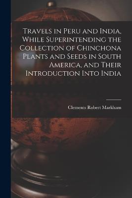 Travels in Peru and India, While Superintending the Collection of Chinchona Plants and Seeds in South America, and Their Introduction Into India - Clements Robert Markham - cover
