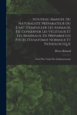 Nouveau Manuel Du Naturaliste Préparateur Ou L'art D'empailler Les Animaux, De Conserver Les Végétaux Et Les Minéraux, De Préparer Les Pièces D'anatomie Normale Et Pathologique: Suivi D'un Traité Des Embaumements - Pierre Boitard - cover