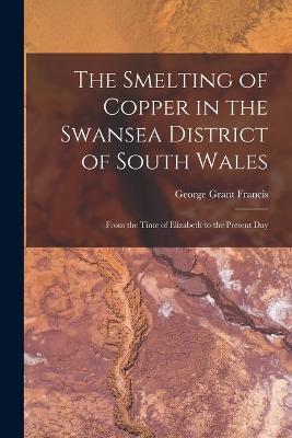 The Smelting of Copper in the Swansea District of South Wales: From the Time of Elizabeth to the Present Day - George Grant Francis - cover