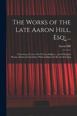 The Works of the Late Aaron Hill, Esq; ...: Consisting of Letters On Various Subjects, and of Original Poems, Moral and Facetious. With an Essay On the Art of Acting - Aaron Hill - cover
