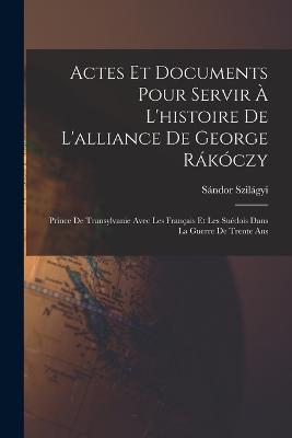 Actes Et Documents Pour Servir A L'histoire De L'alliance De George Rakoczy: Prince De Transylvanie Avec Les Francais Et Les Suedois Dans La Guerre De Trente Ans - Sandor Szilagyi - cover