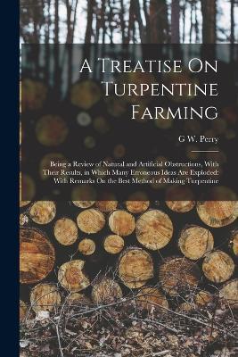 A Treatise On Turpentine Farming: Being a Review of Natural and Artificial Obstructions, With Their Results, in Which Many Erroneous Ideas Are Exploded: With Remarks On the Best Method of Making Turpentine - G W Perry - cover